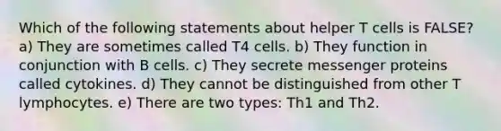 Which of the following statements about helper T cells is FALSE? a) They are sometimes called T4 cells. b) They function in conjunction with B cells. c) They secrete messenger proteins called cytokines. d) They cannot be distinguished from other T lymphocytes. e) There are two types: Th1 and Th2.