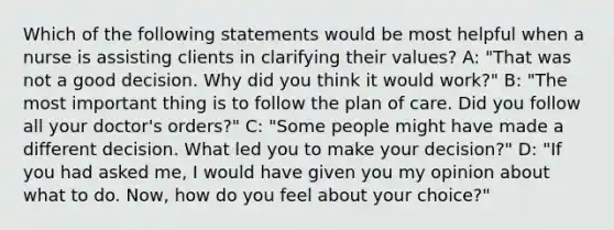 Which of the following statements would be most helpful when a nurse is assisting clients in clarifying their values? A: "That was not a good decision. Why did you think it would work?" B: "The most important thing is to follow the plan of care. Did you follow all your doctor's orders?" C: "Some people might have made a different decision. What led you to make your decision?" D: "If you had asked me, I would have given you my opinion about what to do. Now, how do you feel about your choice?"