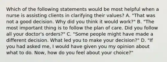 Which of the following statements would be most helpful when a nurse is assisting clients in clarifying their values? A. "That was not a good decision. Why did you think it would work?" B. "The most important thing is to follow the plan of care. Did you follow all your doctor's orders?" C. "Some people might have made a different decision. What led you to make your decision?" D. "If you had asked me, I would have given you my opinion about what to do. Now, how do you feel about your choice?"