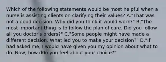 Which of the following statements would be most helpful when a nurse is assisting clients on clarifying their values? A."That was not a good decision. Why did you think it would work?" B."The most important thing is to follow the plan of care. Did you follow all you doctor's orders?" C."Some people might have made a different decision. What led you to make your decision?" D."If had asked me, I would have given you my opinion about what to do. Now, how d0o you feel about your choice?"