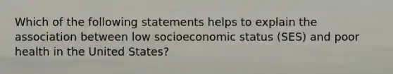 Which of the following statements helps to explain the association between low socioeconomic status (SES) and poor health in the United States?