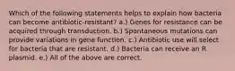 Which of the following statements helps to explain how bacteria can become antibiotic-resistant? a.) Genes for resistance can be acquired through transduction. b.) Spontaneous mutations can provide variations in gene function. c.) Antibiotic use will select for bacteria that are resistant. d.) Bacteria can receive an R plasmid. e.) All of the above are correct.