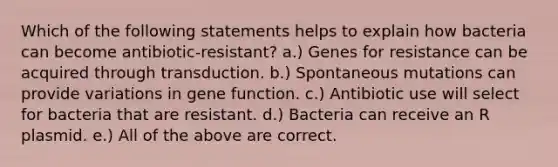 Which of the following statements helps to explain how bacteria can become antibiotic-resistant? a.) Genes for resistance can be acquired through transduction. b.) Spontaneous mutations can provide variations in gene function. c.) Antibiotic use will select for bacteria that are resistant. d.) Bacteria can receive an R plasmid. e.) All of the above are correct.