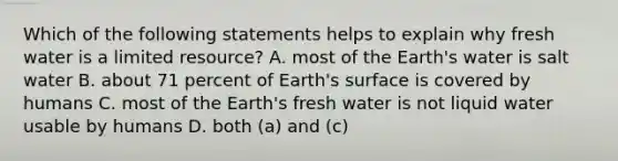 Which of the following statements helps to explain why fresh water is a limited resource? A. most of the Earth's water is salt water B. about 71 percent of Earth's surface is covered by humans C. most of the Earth's fresh water is not liquid water usable by humans D. both (a) and (c)