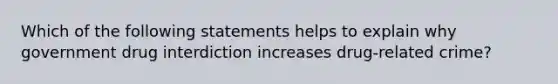 Which of the following statements helps to explain why government drug interdiction increases drug-related crime?