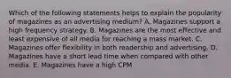 Which of the following statements helps to explain the popularity of magazines as an advertising medium? A. Magazines support a high frequency strategy. B. Magazines are the most effective and least expensive of all media for reaching a mass market. C. Magazines offer flexibility in both readership and advertising. D. Magazines have a short lead time when compared with other media. E. Magazines have a high CPM