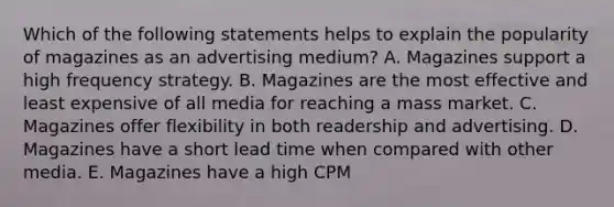 Which of the following statements helps to explain the popularity of magazines as an advertising medium? A. Magazines support a high frequency strategy. B. Magazines are the most effective and least expensive of all media for reaching a mass market. C. Magazines offer flexibility in both readership and advertising. D. Magazines have a short lead time when compared with other media. E. Magazines have a high CPM