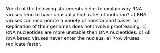 Which of the following statements helps to explain why RNA viruses tend to have unusually high rates of mutation? a) RNA viruses can incorporate a variety of nonstandard bases. b) Replication of their genomes does not involve proofreading. c) RNA nucleotides are more unstable than DNA nucleotides. d) All RNA based viruses never enter the nucleus. e) RNA viruses replicate faster.