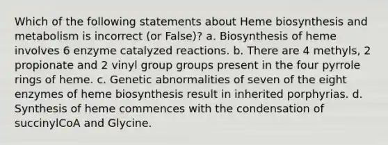 Which of the following statements about Heme biosynthesis and metabolism is incorrect (or False)? a. Biosynthesis of heme involves 6 enzyme catalyzed reactions. b. There are 4 methyls, 2 propionate and 2 vinyl group groups present in the four pyrrole rings of heme. c. Genetic abnormalities of seven of the eight enzymes of heme biosynthesis result in inherited porphyrias. d. Synthesis of heme commences with the condensation of succinylCoA and Glycine.