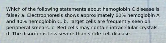 Which of the following statements about hemoglobin C disease is false? a. Electrophoresis shows approximately 60% hemoglobin A and 40% hemoglobin C. b. Target cells are frequently seen on peripheral smears. c. Red cells may contain intracellular crystals. d. The disorder is less severe than sickle cell disease.