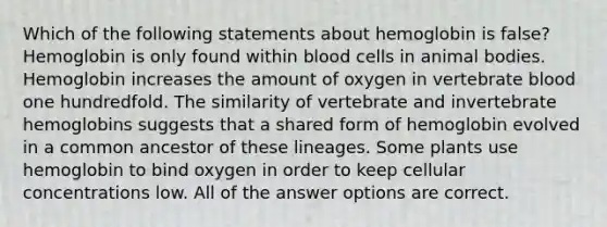 Which of the following statements about hemoglobin is false? Hemoglobin is only found within blood cells in animal bodies. Hemoglobin increases the amount of oxygen in vertebrate blood one hundredfold. The similarity of vertebrate and invertebrate hemoglobins suggests that a shared form of hemoglobin evolved in a common ancestor of these lineages. Some plants use hemoglobin to bind oxygen in order to keep cellular concentrations low. All of the answer options are correct.