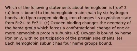 Which of the following statements about hemoglobin is true? 3 (a) Iron is bound to the hemoglobin main chain by six hydrogen bonds. (b) Upon oxygen binding, iron changes its oxydation state from Fe2+ to Fe3+. (c) Oxygen binding changes the geometry of the heme group which forces a conformational change of one or more hemoglobin protein subunits. (d) Oxygen is bound by heme iron only, with no participation of the protein side chains. (e) Each hemoglobin subunit has four heme groups bound.