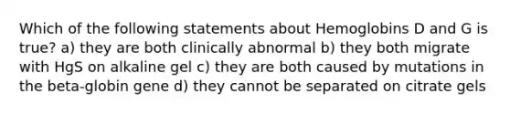 Which of the following statements about Hemoglobins D and G is true? a) they are both clinically abnormal b) they both migrate with HgS on alkaline gel c) they are both caused by mutations in the beta-globin gene d) they cannot be separated on citrate gels