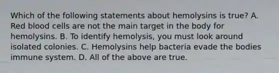 Which of the following statements about hemolysins is true? A. Red blood cells are not the main target in the body for hemolysins. B. To identify hemolysis, you must look around isolated colonies. C. Hemolysins help bacteria evade the bodies immune system. D. All of the above are true.