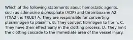 Which of the following statements about hemostatic​ agents, such as adenosine diphosphate​ (ADP) and thromboxane A2​ (TXA2), is​ TRUE? A. They are responsible for converting plasminogen to plasmin. B. They convert fibrinogen to fibrin. C. They have their effect early in the clotting process. D. They limit the clotting cascade to the immediate area of the vessel injury.