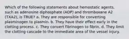 Which of the following statements about hemostatic agents, such as adenosine diphosphate (ADP) and thromboxane A2 (TXA2), is TRUE? a. They are responsible for converting plasminogen to plasmin. b. They have their effect early in the clotting process. c. They convert fibrinogen to fibrin. d. They limit the clotting cascade to the immediate area of the vessel injury.