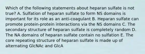 Which of the following statements about heparan sulfate is not true? A. Sulfation of heparan sulfate to form NS domains is important for its role as an anti-coagulant B. Heparan sulfate can promote protein-protein interactions via the NS domains C. The secondary structure of heparan sulfate is completely random D. The NA domains of heparan sulfate contain no sulfation E. The core repeating structure of heparan sulfate is made up of alternating GlcNAc and GlcA