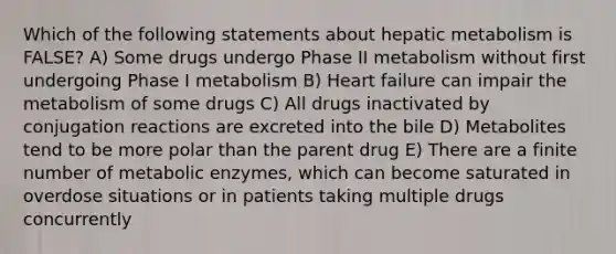 Which of the following statements about hepatic metabolism is FALSE? A) Some drugs undergo Phase II metabolism without first undergoing Phase I metabolism B) Heart failure can impair the metabolism of some drugs C) All drugs inactivated by conjugation reactions are excreted into the bile D) Metabolites tend to be more polar than the parent drug E) There are a finite number of metabolic enzymes, which can become saturated in overdose situations or in patients taking multiple drugs concurrently