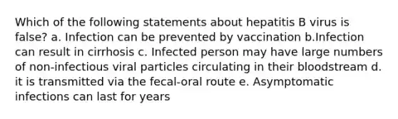 Which of the following statements about hepatitis B virus is false? a. Infection can be prevented by vaccination b.Infection can result in cirrhosis c. Infected person may have large numbers of non-infectious viral particles circulating in their bloodstream d. it is transmitted via the fecal-oral route e. Asymptomatic infections can last for years