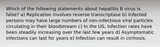 Which of the following statements about hepatitis B virus is false? a) Replication involves reverse transcriptase b) Infected persons may have large numbers of non-infectious viral particles circulating in their bloodstream c) In the US, infection rates have been steadily increasing over the last few years d) Asymptomatic infections can last for years e) Infection can result in cirrhosis.