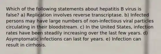 Which of the following statements about hepatitis B virus is false? a) Replication involves reverse transcriptase. b) Infected persons may have large numbers of non-infectious viral particles circulating in their bloodstream. c) In the United States, infection rates have been steadily increasing over the last few years. d) Asymptomatic infections can last for years. e) Infection can result in cirrhosis.