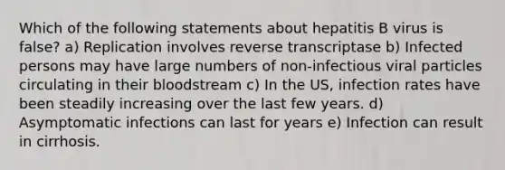 Which of the following statements about hepatitis B virus is false? a) Replication involves reverse transcriptase b) Infected persons may have large numbers of non-infectious viral particles circulating in their bloodstream c) In the US, infection rates have been steadily increasing over the last few years. d) Asymptomatic infections can last for years e) Infection can result in cirrhosis.