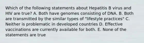 Which of the following statements about Hepatitis B virus and HIV are true? A. Both have genomes consisting of DNA. B. Both are transmitted by the similar types of "lifestyle practices" C. Neither is problematic in developed countries D. Effective vaccinations are currently available for both. E. None of the statements are true