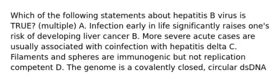 Which of the following statements about hepatitis B virus is TRUE? (multiple) A. Infection early in life significantly raises one's risk of developing liver cancer B. More severe acute cases are usually associated with coinfection with hepatitis delta C. Filaments and spheres are immunogenic but not replication competent D. The genome is a covalently closed, circular dsDNA