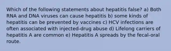 Which of the following statements about hepatitis false? a) Both RNA and DNA viruses can cause hepatitis b) some kinds of hepatitis can be prevented by vaccines c) HCV infections are often associated with injected-drug abuse d) Lifelong carriers of hepatitis A are common e) Hepatitis A spreads by the fecal-oral route.