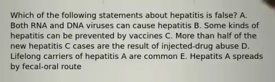 Which of the following statements about hepatitis is false? A. Both RNA and DNA viruses can cause hepatitis B. Some kinds of hepatitis can be prevented by vaccines C. More than half of the new hepatitis C cases are the result of injected-drug abuse D. Lifelong carriers of hepatitis A are common E. Hepatits A spreads by fecal-oral route