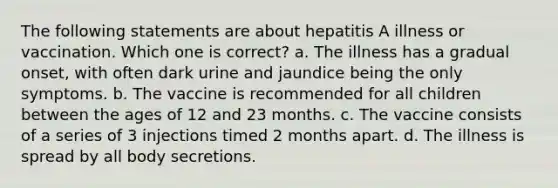 The following statements are about hepatitis A illness or vaccination. Which one is correct? a. The illness has a gradual onset, with often dark urine and jaundice being the only symptoms. b. The vaccine is recommended for all children between the ages of 12 and 23 months. c. The vaccine consists of a series of 3 injections timed 2 months apart. d. The illness is spread by all body secretions.