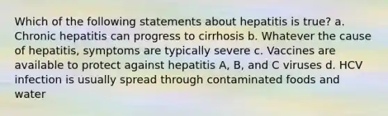 Which of the following statements about hepatitis is true? a. Chronic hepatitis can progress to cirrhosis b. Whatever the cause of hepatitis, symptoms are typically severe c. Vaccines are available to protect against hepatitis A, B, and C viruses d. HCV infection is usually spread through contaminated foods and water