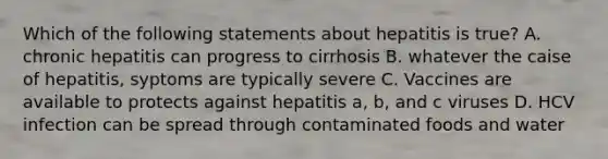 Which of the following statements about hepatitis is true? A. chronic hepatitis can progress to cirrhosis B. whatever the caise of hepatitis, syptoms are typically severe C. Vaccines are available to protects against hepatitis a, b, and c viruses D. HCV infection can be spread through contaminated foods and water