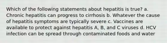 Which of the following statements about hepatitis is true? a. Chronic hepatitis can progress to cirrhosis b. Whatever the cause of hepatitis symptoms are typically severe c. Vaccines are available to protect against hepatitis A, B, and C viruses d. HCV infection can be spread through contaminated foods and water