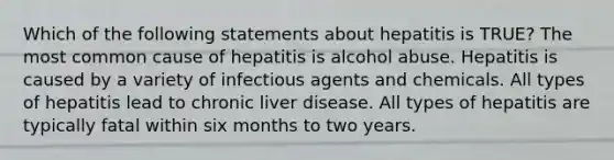 Which of the following statements about hepatitis is TRUE? The most common cause of hepatitis is alcohol abuse. Hepatitis is caused by a variety of infectious agents and chemicals. All types of hepatitis lead to chronic liver disease. All types of hepatitis are typically fatal within six months to two years.