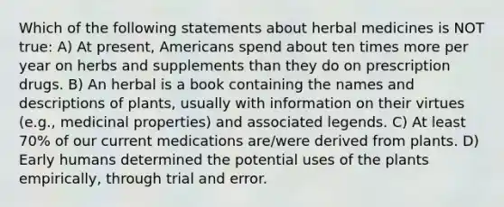 Which of the following statements about herbal medicines is NOT true: A) At present, Americans spend about ten times more per year on herbs and supplements than they do on prescription drugs. B) An herbal is a book containing the names and descriptions of plants, usually with information on their virtues (e.g., medicinal properties) and associated legends. C) At least 70% of our current medications are/were derived from plants. D) Early humans determined the potential uses of the plants empirically, through trial and error.