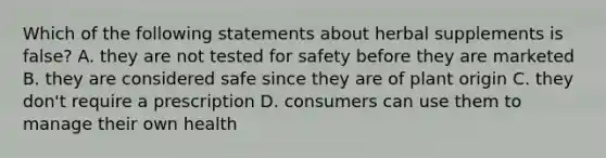 Which of the following statements about herbal supplements is false? A. they are not tested for safety before they are marketed B. they are considered safe since they are of plant origin C. they don't require a prescription D. consumers can use them to manage their own health