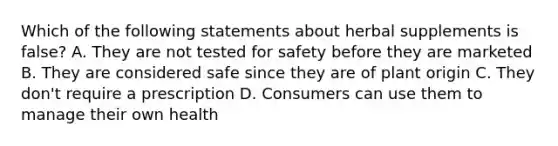 Which of the following statements about herbal supplements is false? A. They are not tested for safety before they are marketed B. They are considered safe since they are of plant origin C. They don't require a prescription D. Consumers can use them to manage their own health