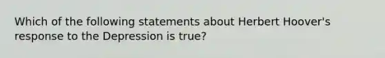 Which of the following statements about Herbert Hoover's response to the Depression is true?