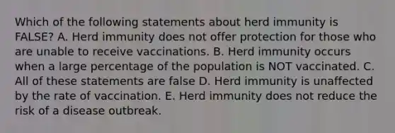 Which of the following statements about herd immunity is FALSE? A. Herd immunity does not offer protection for those who are unable to receive vaccinations. B. Herd immunity occurs when a large percentage of the population is NOT vaccinated. C. All of these statements are false D. Herd immunity is unaffected by the rate of vaccination. E. Herd immunity does not reduce the risk of a disease outbreak.