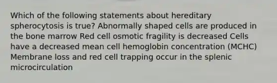 Which of the following statements about hereditary spherocytosis is true? Abnormally shaped cells are produced in the bone marrow Red cell osmotic fragility is decreased Cells have a decreased mean cell hemoglobin concentration (MCHC) Membrane loss and red cell trapping occur in the splenic microcirculation