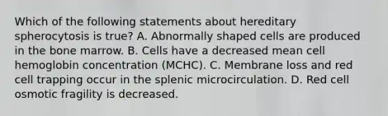 Which of the following statements about hereditary spherocytosis is true? A. Abnormally shaped cells are produced in the bone marrow. B. Cells have a decreased mean cell hemoglobin concentration (MCHC). C. Membrane loss and red cell trapping occur in the splenic microcirculation. D. Red cell osmotic fragility is decreased.