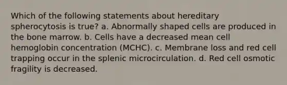 Which of the following statements about hereditary spherocytosis is true? a. Abnormally shaped cells are produced in the bone marrow. b. Cells have a decreased mean cell hemoglobin concentration (MCHC). c. Membrane loss and red cell trapping occur in the splenic microcirculation. d. Red cell osmotic fragility is decreased.