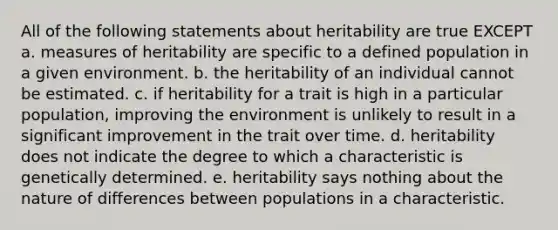 All of the following statements about heritability are true EXCEPT a. measures of heritability are specific to a defined population in a given environment. b. the heritability of an individual cannot be estimated. c. if heritability for a trait is high in a particular population, improving the environment is unlikely to result in a significant improvement in the trait over time. d. heritability does not indicate the degree to which a characteristic is genetically determined. e. heritability says nothing about the nature of differences between populations in a characteristic.