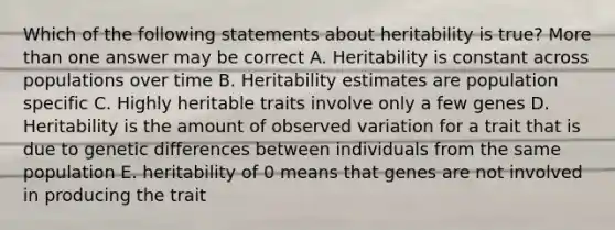 Which of the following statements about heritability is true? More than one answer may be correct A. Heritability is constant across populations over time B. Heritability estimates are population specific C. Highly heritable traits involve only a few genes D. Heritability is the amount of observed variation for a trait that is due to genetic differences between individuals from the same population E. heritability of 0 means that genes are not involved in producing the trait