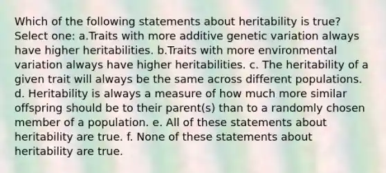 Which of the following statements about heritability is true? Select one: a.Traits with more additive genetic variation always have higher heritabilities. b.Traits with more environmental variation always have higher heritabilities. c. The heritability of a given trait will always be the same across different populations. d. Heritability is always a measure of how much more similar offspring should be to their parent(s) than to a randomly chosen member of a population. e. All of these statements about heritability are true. f. None of these statements about heritability are true.