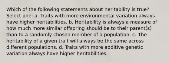 Which of the following statements about heritability is true? Select one: a. Traits with more environmental variation always have higher heritabilities. b. Heritability is always a measure of how much more similar offspring should be to their parent(s) than to a randomly chosen member of a population. c. The heritability of a given trait will always be the same across different populations. d. Traits with more additive genetic variation always have higher heritabilities.