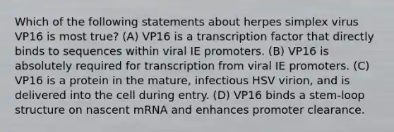 Which of the following statements about herpes simplex virus VP16 is most true? (A) VP16 is a transcription factor that directly binds to sequences within viral IE promoters. (B) VP16 is absolutely required for transcription from viral IE promoters. (C) VP16 is a protein in the mature, infectious HSV virion, and is delivered into the cell during entry. (D) VP16 binds a stem-loop structure on nascent mRNA and enhances promoter clearance.