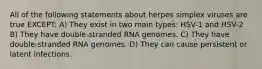 All of the following statements about herpes simplex viruses are true EXCEPT: A) They exist in two main types: HSV-1 and HSV-2 B) They have double-stranded RNA genomes. C) They have double-stranded RNA genomes. D) They can cause persistent or latent infections.