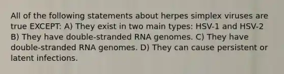 All of the following statements about herpes simplex viruses are true EXCEPT: A) They exist in two main types: HSV-1 and HSV-2 B) They have double-stranded RNA genomes. C) They have double-stranded RNA genomes. D) They can cause persistent or latent infections.